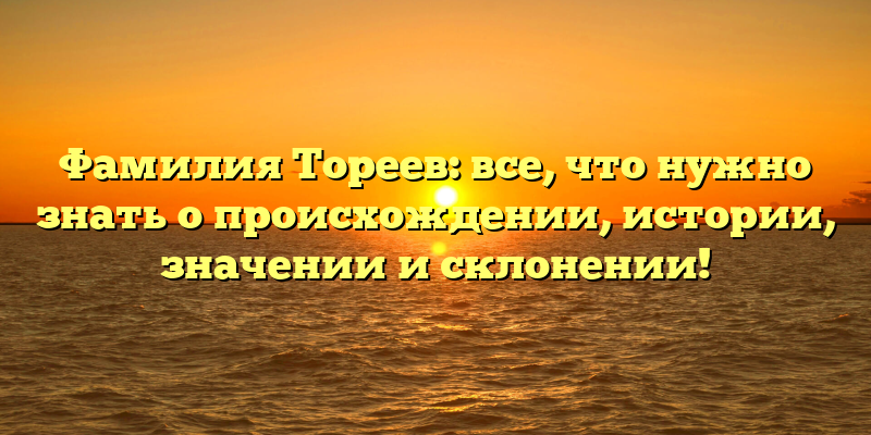 Фамилия Тореев: все, что нужно знать о происхождении, истории, значении и склонении!