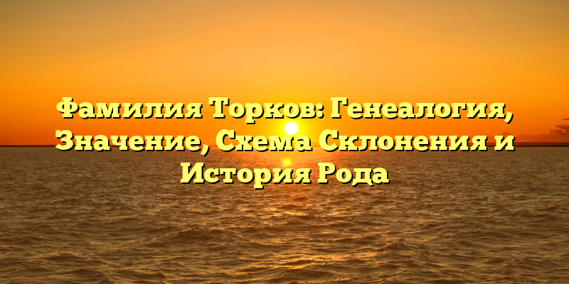 Фамилия Торков: Генеалогия, Значение, Схема Склонения и История Рода