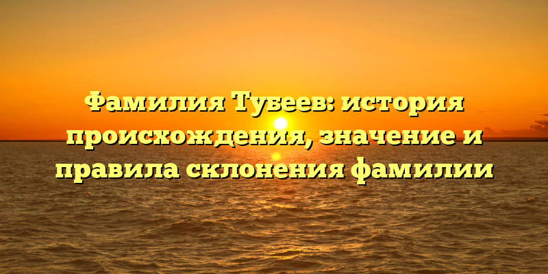 Фамилия Тубеев: история происхождения, значение и правила склонения фамилии