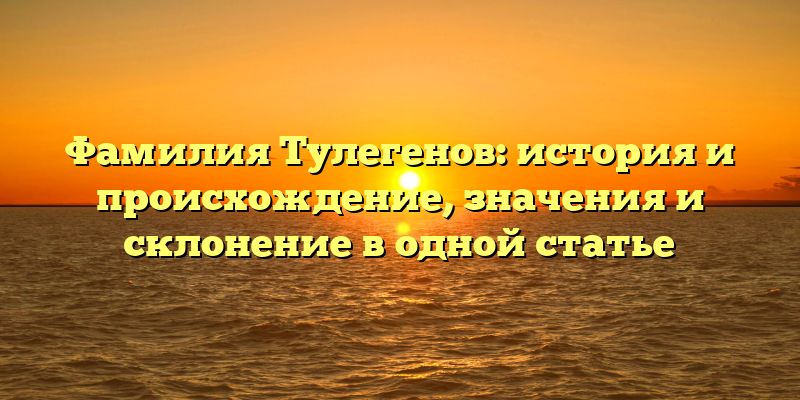 Фамилия Тулегенов: история и происхождение, значения и склонение в одной статье