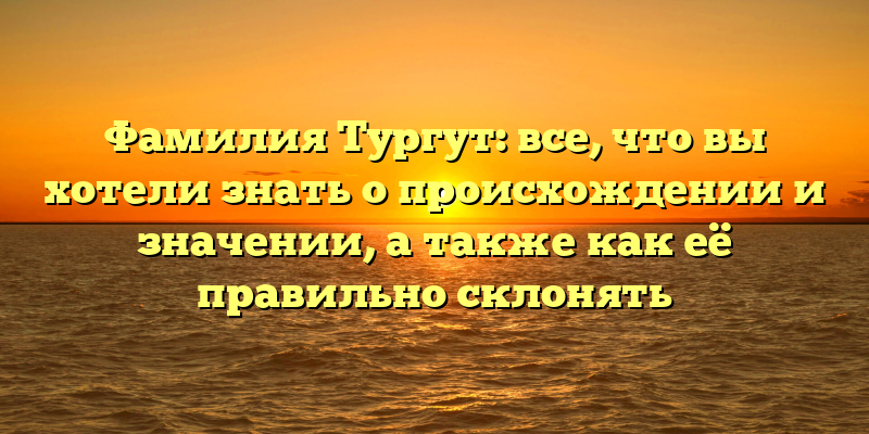 Фамилия Тургут: все, что вы хотели знать о происхождении и значении, а также как её правильно склонять