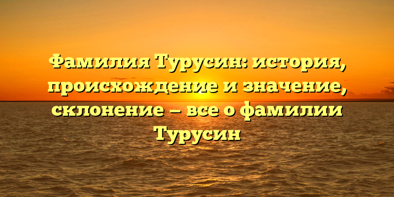 Фамилия Турусин: история, происхождение и значение, склонение — все о фамилии Турусин