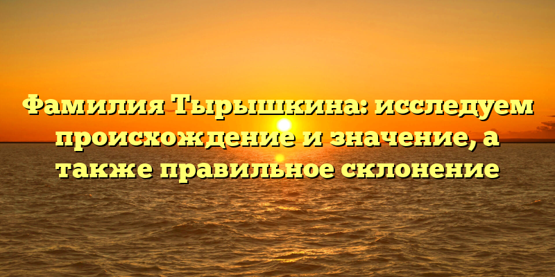 Фамилия Тырышкина: исследуем происхождение и значение, а также правильное склонение