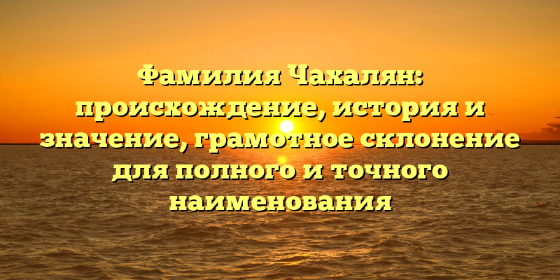 Фамилия Чахалян: происхождение, история и значение, грамотное склонение для полного и точного наименования