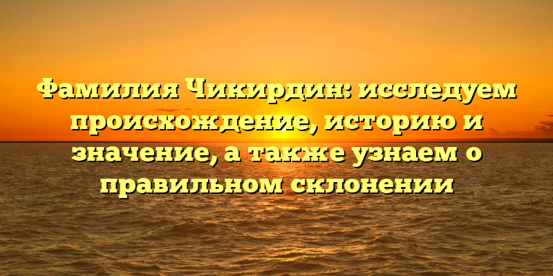 Фамилия Чикирдин: исследуем происхождение, историю и значение, а также узнаем о правильном склонении