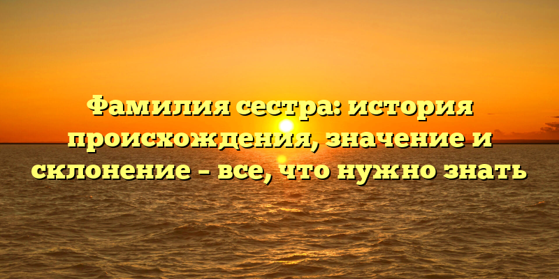 Фамилия сестра: история происхождения, значение и склонение – все, что нужно знать