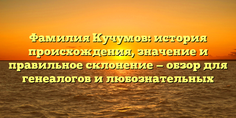 Фамилия Кучумов: история происхождения, значение и правильное склонение — обзор для генеалогов и любознательных