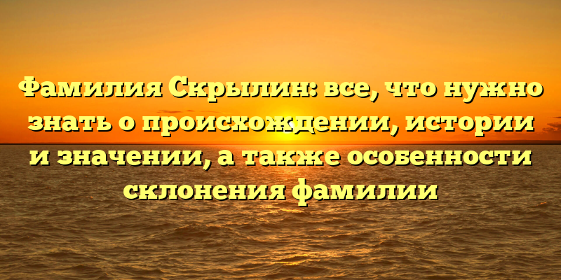 Фамилия Скрылин: все, что нужно знать о происхождении, истории и значении, а также особенности склонения фамилии